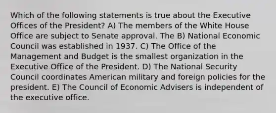 Which of the following statements is true about the Executive Offices of the President? A) The members of the White House Office are subject to Senate approval. The B) National Economic Council was established in 1937. C) The Office of the Management and Budget is the smallest organization in the Executive Office of the President. D) The National Security Council coordinates American military and foreign policies for the president. E) The Council of Economic Advisers is independent of the executive office.