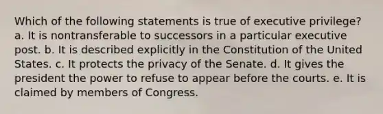 Which of the following statements is true of executive privilege? a. It is nontransferable to successors in a particular executive post. b. It is described explicitly in the Constitution of the United States. c. It protects the privacy of the Senate. d. It gives the president the power to refuse to appear before the courts. e. It is claimed by members of Congress.