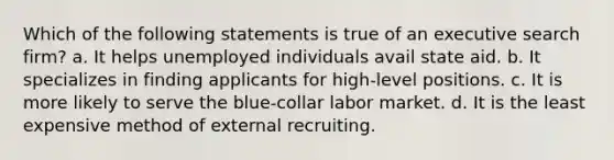 Which of the following statements is true of an executive search firm? a. It helps unemployed individuals avail state aid. b. It specializes in finding applicants for high-level positions. c. It is more likely to serve the blue-collar labor market. d. It is the least expensive method of external recruiting.