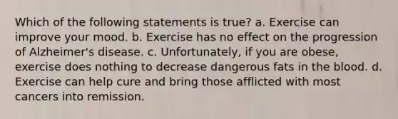 Which of the following statements is true? a. Exercise can improve your mood. b. Exercise has no effect on the progression of Alzheimer's disease. c. Unfortunately, if you are obese, exercise does nothing to decrease dangerous fats in the blood. d. Exercise can help cure and bring those afflicted with most cancers into remission.