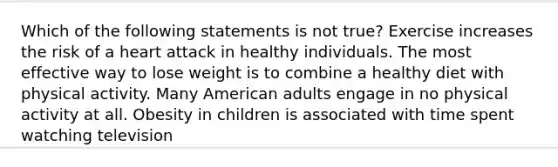 Which of the following statements is not true? Exercise increases the risk of a heart attack in healthy individuals. The most effective way to lose weight is to combine a healthy diet with physical activity. Many American adults engage in no physical activity at all. Obesity in children is associated with time spent watching television