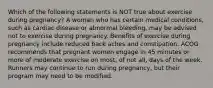 Which of the following statements is NOT true about exercise during pregnancy? A woman who has certain medical conditions, such as cardiac disease or abnormal bleeding, may be advised not to exercise during pregnancy. Benefits of exercise during pregnancy include reduced back aches and constipation. ACOG recommends that pregnant women engage in 45 minutes or more of moderate exercise on most, of not all, days of the week. Runners may continue to run during pregnancy, but their program may need to be modified.