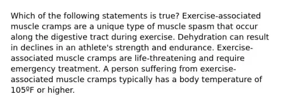 Which of the following statements is true? Exercise-associated muscle cramps are a unique type of muscle spasm that occur along the digestive tract during exercise. Dehydration can result in declines in an athlete's strength and endurance. Exercise-associated muscle cramps are life-threatening and require emergency treatment. A person suffering from exercise-associated muscle cramps typically has a body temperature of 105ºF or higher.