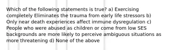 Which of the following statements is true? a) Exercising completely Eliminates the trauma from early life stressors b) Only near death experiences affect immune dysregulation c) People who were abused as children or come from low SES backgrounds are more likely to perceive ambiguous situations as more threatening d) None of the above