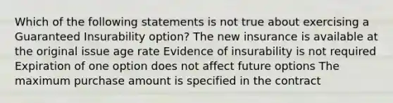 Which of the following statements is not true about exercising a Guaranteed Insurability option? The new insurance is available at the original issue age rate Evidence of insurability is not required Expiration of one option does not affect future options The maximum purchase amount is specified in the contract