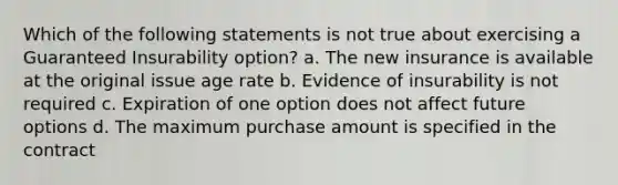 Which of the following statements is not true about exercising a Guaranteed Insurability option? a. The new insurance is available at the original issue age rate b. Evidence of insurability is not required c. Expiration of one option does not affect future options d. The maximum purchase amount is specified in the contract