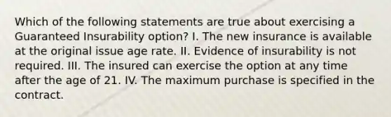 Which of the following statements are true about exercising a Guaranteed Insurability option? I. The new insurance is available at the original issue age rate. II. Evidence of insurability is not required. III. The insured can exercise the option at any time after the age of 21. IV. The maximum purchase is specified in the contract.