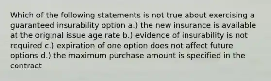 Which of the following statements is not true about exercising a guaranteed insurability option a.) the new insurance is available at the original issue age rate b.) evidence of insurability is not required c.) expiration of one option does not affect future options d.) the maximum purchase amount is specified in the contract