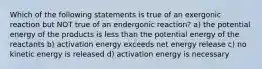 Which of the following statements is true of an exergonic reaction but NOT true of an endergonic reaction? a) the potential energy of the products is less than the potential energy of the reactants b) activation energy exceeds net energy release c) no kinetic energy is released d) activation energy is necessary