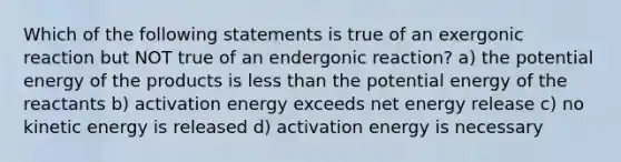 Which of the following statements is true of an exergonic reaction but NOT true of an endergonic reaction? a) the potential energy of the products is less than the potential energy of the reactants b) activation energy exceeds net energy release c) no kinetic energy is released d) activation energy is necessary