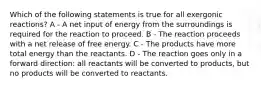 Which of the following statements is true for all exergonic reactions? A - A net input of energy from the surroundings is required for the reaction to proceed. B - The reaction proceeds with a net release of free energy. C - The products have more total energy than the reactants. D - The reaction goes only in a forward direction: all reactants will be converted to products, but no products will be converted to reactants.