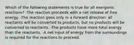 Which of the following statements is true for all exergonic reactions? -The reaction proceeds with a net release of free energy. -The reaction goes only in a forward direction: all reactants will be converted to products, but no products will be converted to reactants. -The products have more total energy than the reactants. -A net input of energy from the surroundings is required for the reactions to proceed.