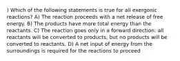 ) Which of the following statements is true for all exergonic reactions? A) The reaction proceeds with a net release of free energy. B) The products have more total energy than the reactants. C) The reaction goes only in a forward direction: all reactants will be converted to products, but no products will be converted to reactants. D) A net input of energy from the surroundings is required for the reactions to proceed