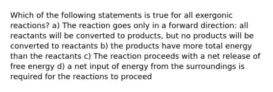 Which of the following statements is true for all exergonic reactions? a) The reaction goes only in a forward direction: all reactants will be converted to products, but no products will be converted to reactants b) the products have more total energy than the reactants c) The reaction proceeds with a net release of free energy d) a net input of energy from the surroundings is required for the reactions to proceed