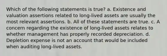 Which of the following statements is true? a. Existence and valuation assertions related to long-lived assets are usually the most relevant assertions. b. All of these statements are true. c. A concern regarding the existence of long-lived assets relates to whether management has properly recorded depreciation. d. Depletion expense is not an account that would be included when auditing long-lived assets.