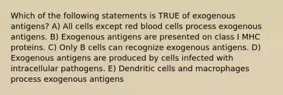 Which of the following statements is TRUE of exogenous antigens? A) All cells except red blood cells process exogenous antigens. B) Exogenous antigens are presented on class I MHC proteins. C) Only B cells can recognize exogenous antigens. D) Exogenous antigens are produced by cells infected with intracellular pathogens. E) Dendritic cells and macrophages process exogenous antigens