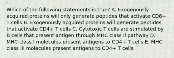 Which of the following statements is true? A. Exogenously acquired proteins will only generate peptides that activate CD8+ T cells B. Exogenously acquired proteins will generate peptides that activate CD4+ T cells C. Cytotoxic T cells are stimulated by B cells that present antigen through MHC class Il pathway D. MHC class I molecules present antigens to CD4+ T cells E. MHC class III molecules present antigens to CD4+ T cells