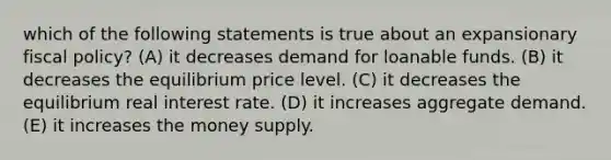 which of the following statements is true about an expansionary fiscal policy? (A) it decreases demand for loanable funds. (B) it decreases the equilibrium price level. (C) it decreases the equilibrium real interest rate. (D) it increases aggregate demand. (E) it increases the money supply.