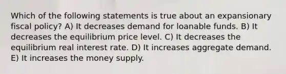 Which of the following statements is true about an expansionary fiscal policy? A) It decreases demand for loanable funds. B) It decreases the equilibrium price level. C) It decreases the equilibrium real interest rate. D) It increases aggregate demand. E) It increases the money supply.