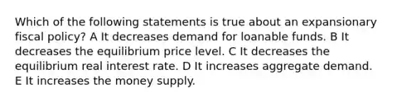 Which of the following statements is true about an expansionary <a href='https://www.questionai.com/knowledge/kPTgdbKdvz-fiscal-policy' class='anchor-knowledge'>fiscal policy</a>? A It decreases demand for loanable funds. B It decreases the equilibrium price level. C It decreases the equilibrium real interest rate. D It increases aggregate demand. E It increases the money supply.