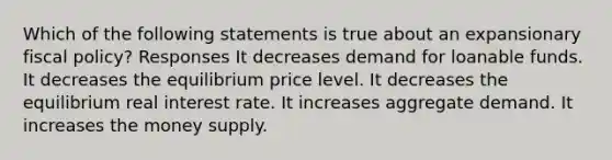 Which of the following statements is true about an expansionary fiscal policy? Responses It decreases demand for loanable funds. It decreases the equilibrium price level. It decreases the equilibrium real interest rate. It increases aggregate demand. It increases the money supply.