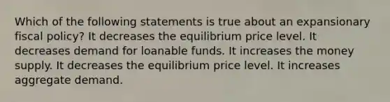 Which of the following statements is true about an expansionary fiscal policy? It decreases the equilibrium price level. It decreases demand for loanable funds. It increases the money supply. It decreases the equilibrium price level. It increases aggregate demand.