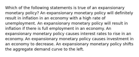 Which of the following statements is true of an expansionary <a href='https://www.questionai.com/knowledge/kEE0G7Llsx-monetary-policy' class='anchor-knowledge'>monetary policy</a>? An expansionary monetary policy will definitely result in inflation in an economy with a high rate of unemployment. An expansionary monetary policy will result in inflation if there is full employment in an economy. An expansionary monetary policy causes interest rates to rise in an economy. An expansionary monetary policy causes investment in an economy to decrease. An expansionary monetary policy shifts the aggregate demand curve to the left.