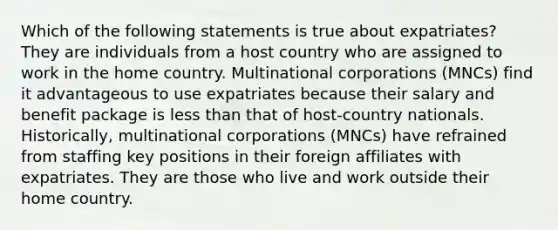 Which of the following statements is true about expatriates? They are individuals from a host country who are assigned to work in the home country. Multinational corporations (MNCs) find it advantageous to use expatriates because their salary and benefit package is less than that of host-country nationals. Historically, multinational corporations (MNCs) have refrained from staffing key positions in their foreign affiliates with expatriates. They are those who live and work outside their home country.