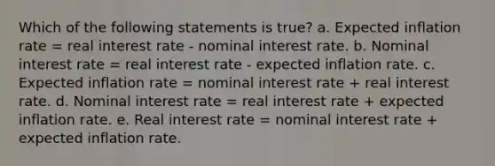 Which of the following statements is true? a. Expected inflation rate = real interest rate - nominal interest rate. b. Nominal interest rate = real interest rate - expected inflation rate. c. Expected inflation rate = nominal interest rate + real interest rate. d. Nominal interest rate = real interest rate + expected inflation rate. e. Real interest rate = nominal interest rate + expected inflation rate.