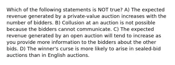 Which of the following statements is NOT true? A) The expected revenue generated by a private-value auction increases with the number of bidders. B) Collusion at an auction is not possible because the bidders cannot communicate. C) The expected revenue generated by an open auction will tend to increase as you provide more information to the bidders about the other bids. D) The winner's curse is more likely to arise in sealed-bid auctions than in English auctions.