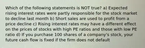 Which of the following statements is NOT true? a) Expected rising interest rates were partly responsible for the stock market to decline last month b) Short sales are used to profit from a price decline c) Rising interest rates may have a different effect on the prices of stocks with high PE ratios and those with low PE ratio d) If you purchase 100 shares of a company's stock, your future cash flow is fixed if the firm does not default