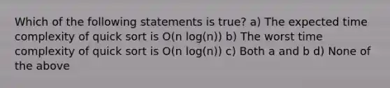 Which of the following statements is true? a) The expected time complexity of quick sort is O(n log(n)) b) The worst time complexity of quick sort is O(n log(n)) c) Both a and b d) None of the above