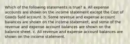 Which of the following statements is true? a. All expense accounts are shown on the income statement except the Cost of Goods Sold account. b. Some revenue and expense account balances are shown on the income statement, and some of the revenue and expense account balances are shown on the balance sheet. c. All revenue and expense account balances are shown on the income statement.