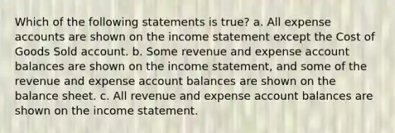 Which of the following statements is true? a. All expense accounts are shown on the income statement except the Cost of Goods Sold account. b. Some revenue and expense account balances are shown on the income statement, and some of the revenue and expense account balances are shown on the balance sheet. c. All revenue and expense account balances are shown on the income statement.