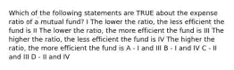 Which of the following statements are TRUE about the expense ratio of a mutual fund? I The lower the ratio, the less efficient the fund is II The lower the ratio, the more efficient the fund is III The higher the ratio, the less efficient the fund is IV The higher the ratio, the more efficient the fund is A - I and III B - I and IV C - II and III D - II and IV