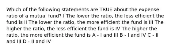 Which of the following statements are TRUE about the expense ratio of a mutual fund? I The lower the ratio, the less efficient the fund is II The lower the ratio, the more efficient the fund is III The higher the ratio, the less efficient the fund is IV The higher the ratio, the more efficient the fund is A - I and III B - I and IV C - II and III D - II and IV