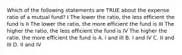 Which of the following statements are TRUE about the expense ratio of a mutual fund? I The lower the ratio, the less efficient the fund is II The lower the ratio, the more efficient the fund is III The higher the ratio, the less efficient the fund is IV The higher the ratio, the more efficient the fund is A. I and III B. I and IV C. II and III D. II and IV