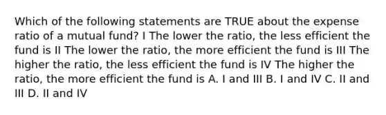 Which of the following statements are TRUE about the expense ratio of a mutual fund? I The lower the ratio, the less efficient the fund is II The lower the ratio, the more efficient the fund is III The higher the ratio, the less efficient the fund is IV The higher the ratio, the more efficient the fund is A. I and III B. I and IV C. II and III D. II and IV