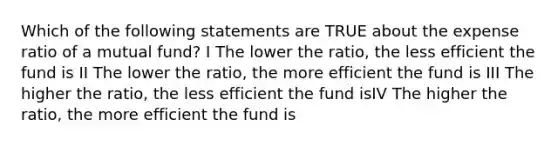 Which of the following statements are TRUE about the expense ratio of a mutual fund? I The lower the ratio, the less efficient the fund is II The lower the ratio, the more efficient the fund is III The higher the ratio, the less efficient the fund isIV The higher the ratio, the more efficient the fund is