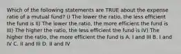 Which of the following statements are TRUE about the expense ratio of a mutual fund? I) The lower the ratio, the less efficient the fund is II) The lower the ratio, the more efficient the fund is III) The higher the ratio, the less efficient the fund is IV) The higher the ratio, the more efficient the fund is A. I and III B. I and IV C. II and III D. II and IV