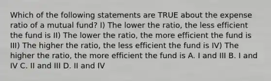 Which of the following statements are TRUE about the expense ratio of a mutual fund? I) The lower the ratio, the less efficient the fund is II) The lower the ratio, the more efficient the fund is III) The higher the ratio, the less efficient the fund is IV) The higher the ratio, the more efficient the fund is A. I and III B. I and IV C. II and III D. II and IV