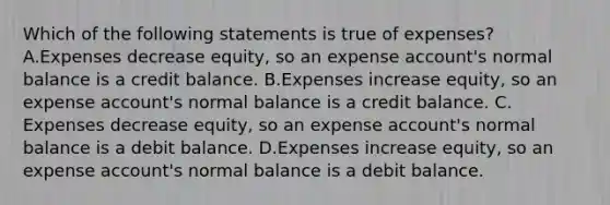 Which of the following statements is true of expenses? A.Expenses decrease equity, so an expense account's normal balance is a credit balance. B.Expenses increase equity, so an expense account's normal balance is a credit balance. C. Expenses decrease equity, so an expense account's normal balance is a debit balance. D.Expenses increase equity, so an expense account's normal balance is a debit balance.