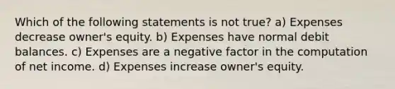 Which of the following statements is not true? a) Expenses decrease owner's equity. b) Expenses have normal debit balances. c) Expenses are a negative factor in the computation of net income. d) Expenses increase owner's equity.