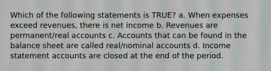 Which of the following statements is TRUE? a. When expenses exceed revenues, there is net income b. Revenues are permanent/real accounts c. Accounts that can be found in the balance sheet are called real/nominal accounts d. Income statemen<a href='https://www.questionai.com/knowledge/k7x83BRk9p-t-accounts' class='anchor-knowledge'>t accounts</a> are closed at the end of the period.