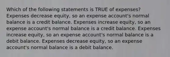 Which of the following statements is TRUE of expenses? Expenses decrease equity, so an expense account's normal balance is a credit balance. Expenses increase equity, so an expense account's normal balance is a credit balance. Expenses increase equity, so an expense account's normal balance is a debit balance. Expenses decrease equity, so an expense account's normal balance is a debit balance.