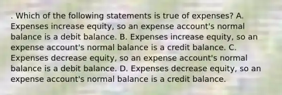 . Which of the following statements is true of expenses? A. Expenses increase equity, so an expense account's normal balance is a debit balance. B. Expenses increase equity, so an expense account's normal balance is a credit balance. C. Expenses decrease equity, so an expense account's normal balance is a debit balance. D. Expenses decrease equity, so an expense account's normal balance is a credit balance.