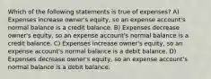 Which of the following statements is true of expenses? A) Expenses increase owner's equity, so an expense account's normal balance is a credit balance. B) Expenses decrease owner's equity, so an expense account's normal balance is a credit balance. C) Expenses increase owner's equity, so an expense account's normal balance is a debit balance. D) Expenses decrease owner's equity, so an expense account's normal balance is a debit balance.