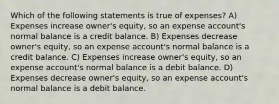 Which of the following statements is true of expenses? A) Expenses increase owner's equity, so an expense account's normal balance is a credit balance. B) Expenses decrease owner's equity, so an expense account's normal balance is a credit balance. C) Expenses increase owner's equity, so an expense account's normal balance is a debit balance. D) Expenses decrease owner's equity, so an expense account's normal balance is a debit balance.