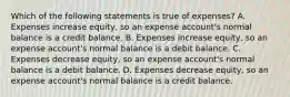 Which of the following statements is true of​ expenses? A. Expenses increase​ equity, so an expense​ account's normal balance is a credit balance. B. Expenses increase​ equity, so an expense​ account's normal balance is a debit balance. C. Expenses decrease​ equity, so an expense​ account's normal balance is a debit balance. D. Expenses decrease​ equity, so an expense​ account's normal balance is a credit balance.