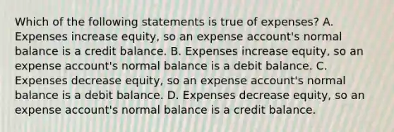 Which of the following statements is true of​ expenses? A. Expenses increase​ equity, so an expense​ account's normal balance is a credit balance. B. Expenses increase​ equity, so an expense​ account's normal balance is a debit balance. C. Expenses decrease​ equity, so an expense​ account's normal balance is a debit balance. D. Expenses decrease​ equity, so an expense​ account's normal balance is a credit balance.